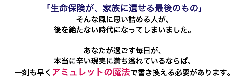 「生命保険が、家族に遺せる最後のもの」 そんな風に思い詰める人が、 後を絶たない時代になってしまいました。 あなたが過ごす毎日が、 本当に辛い現実に満ち溢れているならば、 一刻も早くアミュレットの魔法で書き換える必要があります。